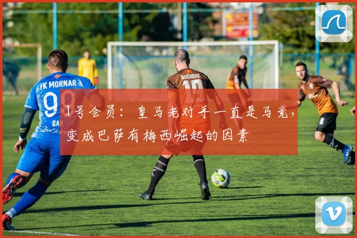1号会员：皇马老对手一直是马竞，变成巴萨有梅西崛起的因素