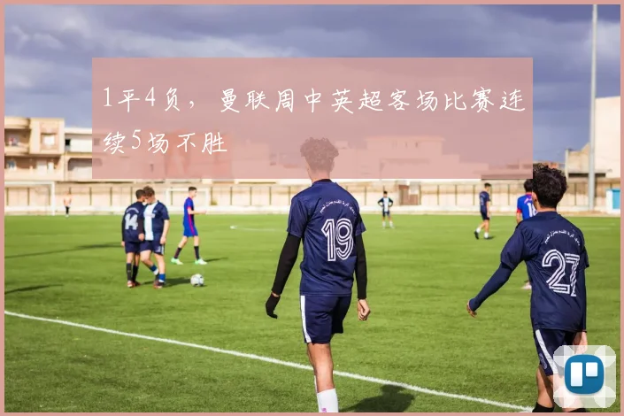 1平4负，曼联周中英超客场比赛连续5场不胜